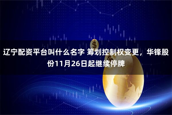 辽宁配资平台叫什么名字 筹划控制权变更，华锋股份11月26日起继续停牌
