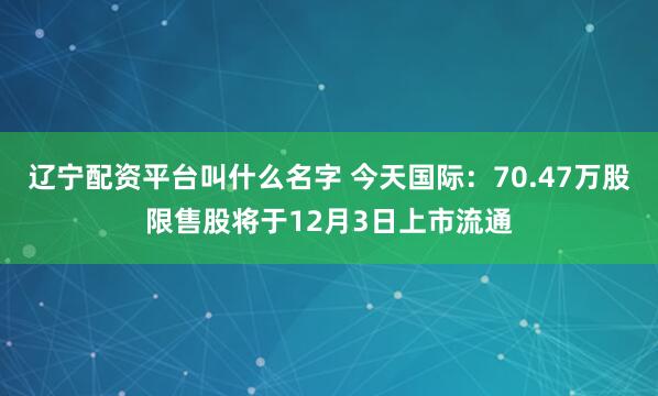 辽宁配资平台叫什么名字 今天国际：70.47万股限售股将于12月3日上市流通