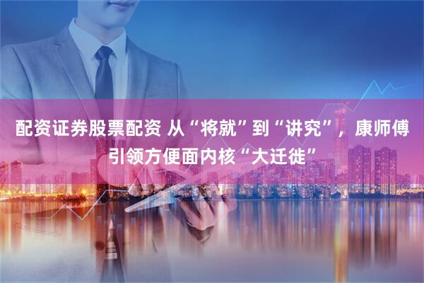 配资证券股票配资 从“将就”到“讲究”，康师傅引领方便面内核“大迁徙”