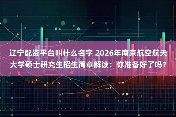 辽宁配资平台叫什么名字 2026年南京航空航天大学硕士研究生招生简章解读：你准备好了吗？