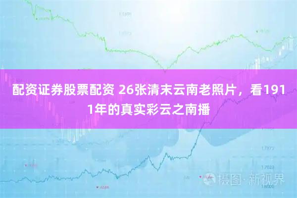 配资证券股票配资 26张清末云南老照片，看1911年的真实彩云之南播