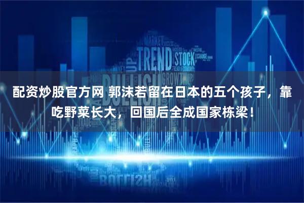 配资炒股官方网 郭沫若留在日本的五个孩子，靠吃野菜长大，回国后全成国家栋梁！