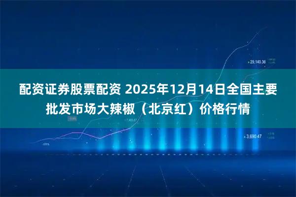 配资证券股票配资 2025年12月14日全国主要批发市场大辣椒（北京红）价格行情