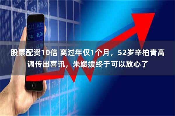 股票配资10倍 离过年仅1个月，52岁辛柏青高调传出喜讯，朱媛媛终于可以放心了