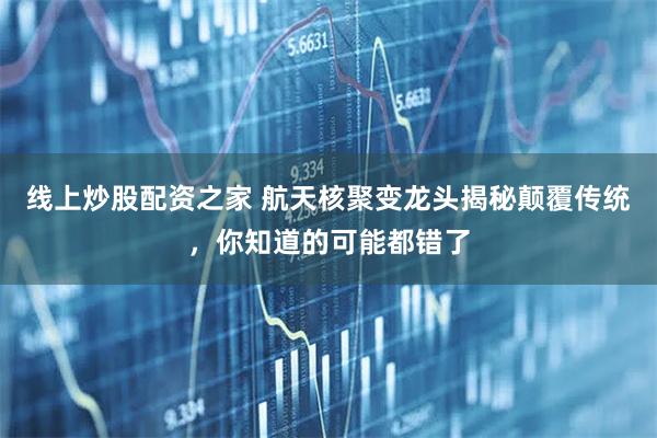 线上炒股配资之家 航天核聚变龙头揭秘颠覆传统，你知道的可能都错了