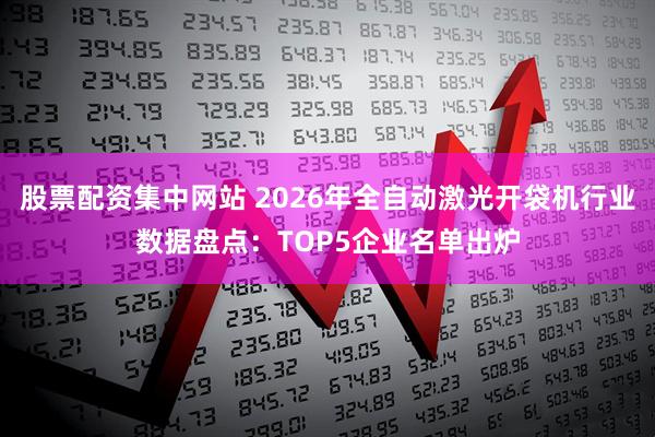 股票配资集中网站 2026年全自动激光开袋机行业数据盘点：TOP5企业名单出炉