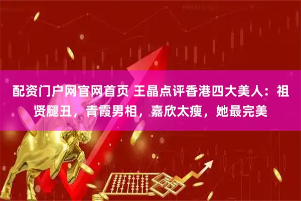 配资门户网官网首页 王晶点评香港四大美人：祖贤腿丑，青霞男相，嘉欣太瘦，她最完美