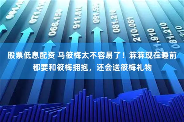 股票低息配资 马筱梅太不容易了！箖箖现在睡前都要和筱梅拥抱，还会送筱梅礼物