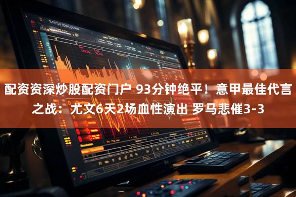配资资深炒股配资门户 93分钟绝平！意甲最佳代言之战：尤文6天2场血性演出 罗马悲催3-3