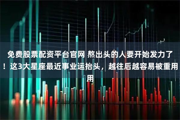 免费股票配资平台官网 熬出头的人要开始发力了！这3大星座最近事业运抬头，越往后越容易被重用