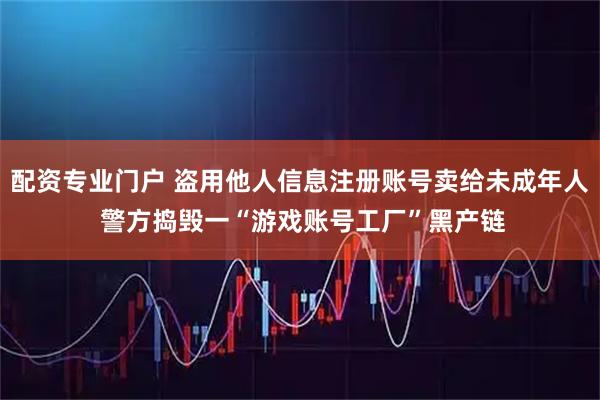 配资专业门户 盗用他人信息注册账号卖给未成年人 警方捣毁一“游戏账号工厂”黑产链