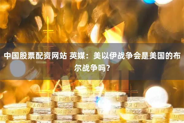 中国股票配资网站 英媒：美以伊战争会是美国的布尔战争吗？