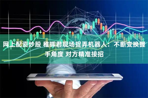 网上配资炒股 稚晖君现场捉弄机器人：不断变换握手角度 对方精准接招