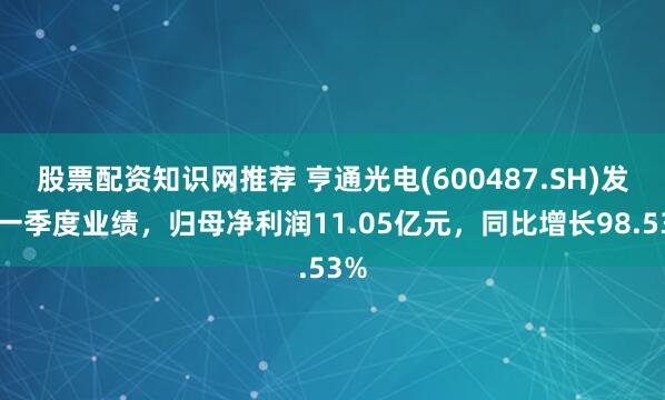 股票配资知识网推荐 亨通光电(600487.SH)发布一季度业绩，归母净利润11.05亿元，同比增长98.53%