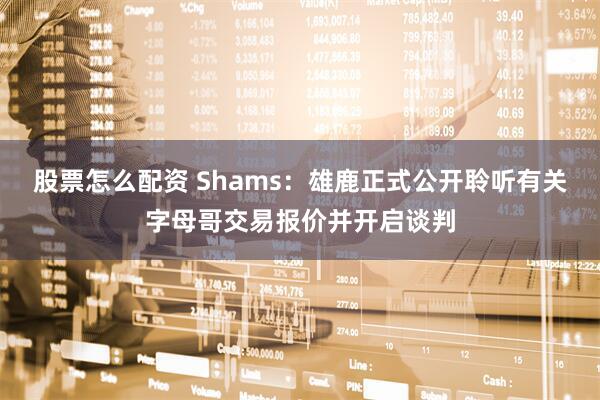 股票怎么配资 Shams：雄鹿正式公开聆听有关字母哥交易报价并开启谈判