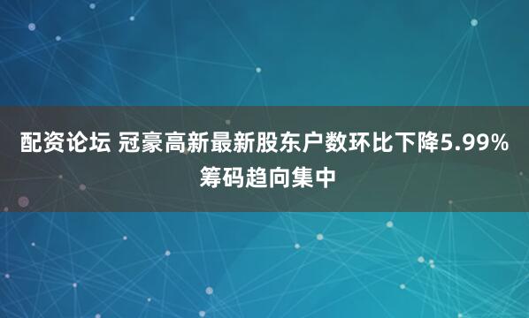 配资论坛 冠豪高新最新股东户数环比下降5.99% 筹码趋向集中